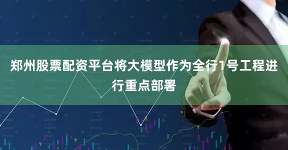 郑州股票配资平台将大模型作为全行1号工程进行重点部署