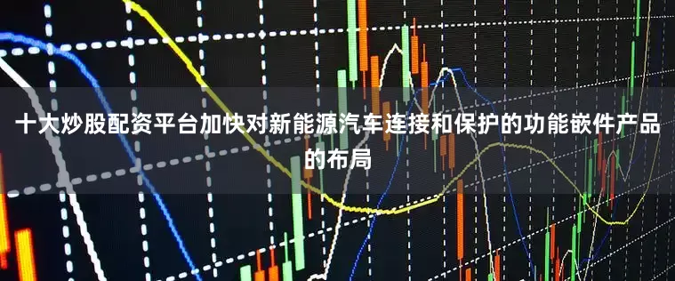 十大炒股配资平台加快对新能源汽车连接和保护的功能嵌件产品的布局