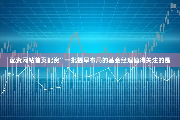 配资网站首页配资”一批提早布局的基金经理值得关注的是