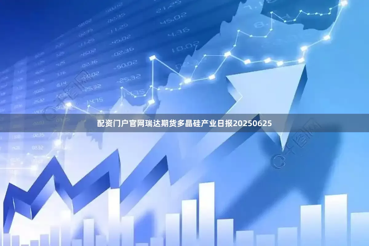 配资门户官网瑞达期货多晶硅产业日报20250625
