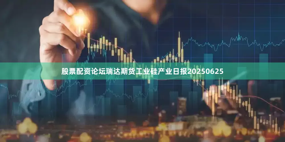 股票配资论坛瑞达期货工业硅产业日报20250625