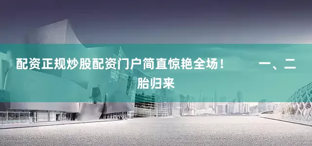配资正规炒股配资门户简直惊艳全场！        一、二胎归来