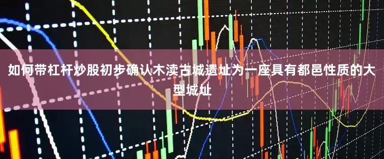 如何带杠杆炒股初步确认木渎古城遗址为一座具有都邑性质的大型城址