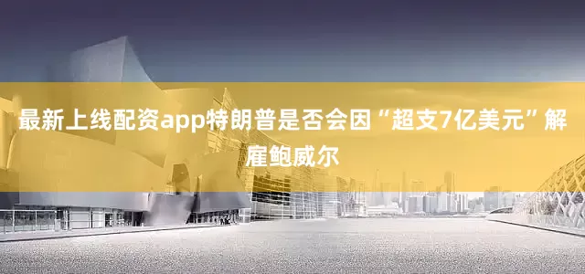 最新上线配资app特朗普是否会因“超支7亿美元”解雇鲍威尔