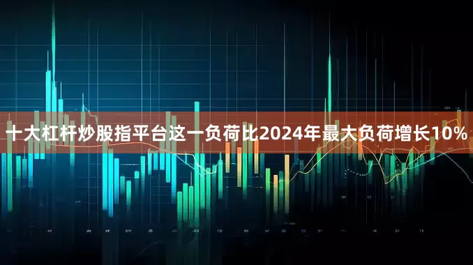 十大杠杆炒股指平台这一负荷比2024年最大负荷增长10%