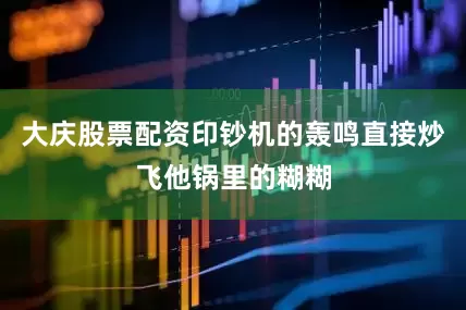 大庆股票配资印钞机的轰鸣直接炒飞他锅里的糊糊