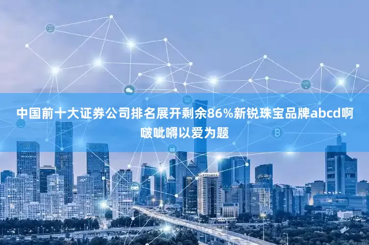 中国前十大证券公司排名展开剩余86%新锐珠宝品牌abcd啊啵呲嘚以爱为题